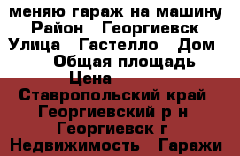 меняю гараж на машину › Район ­ Георгиевск › Улица ­ Гастелло › Дом ­ 401 › Общая площадь ­ 21 › Цена ­ 80 000 - Ставропольский край, Георгиевский р-н, Георгиевск г. Недвижимость » Гаражи   